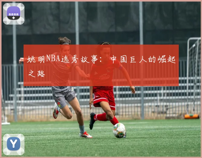 姚明NBA选秀故事：中国巨人的崛起之路