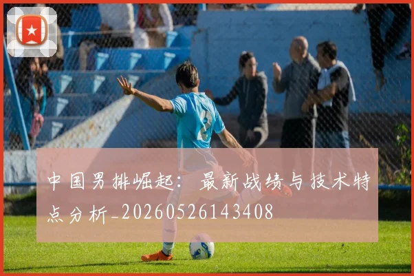 中国男排崛起：最新战绩与技术特点分析_20260526143408