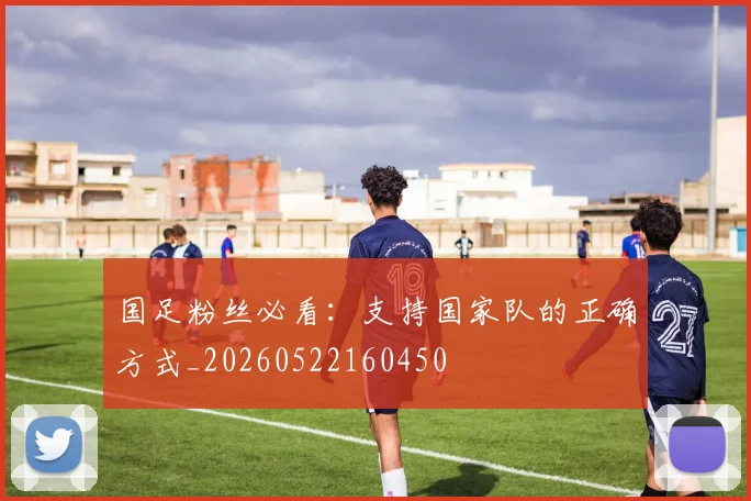 国足粉丝必看：支持国家队的正确方式_20260522160450