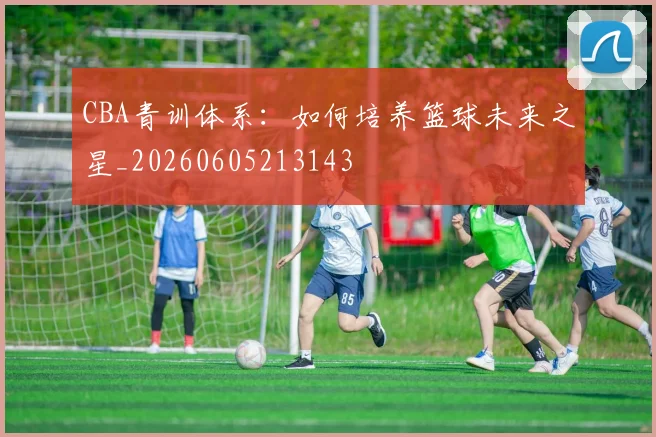 CBA青训体系：如何培养篮球未来之星_20260605213143