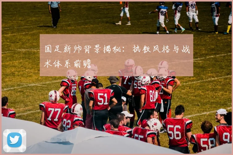 国足新帅背景揭秘:执教风格与战术体系前瞻