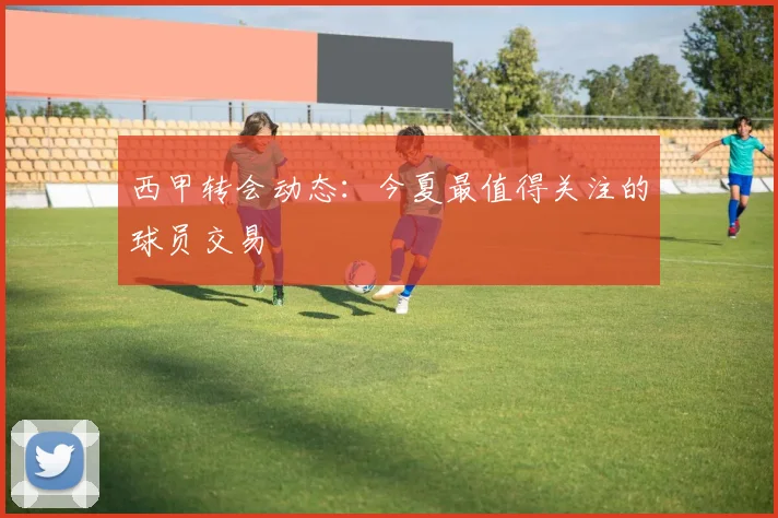 西甲转会动态:今夏最值得关注的球员交易
