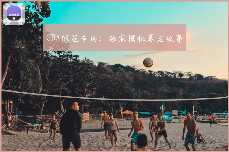 CBA球星专访：独家揭秘幕后故事