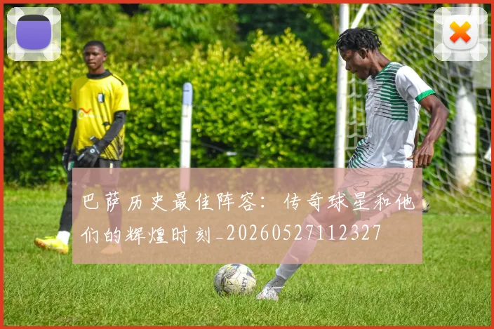 巴萨历史最佳阵容：传奇球星和他们的辉煌时刻_20260527112327