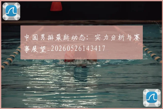 中国男排最新动态:实力分析与赛事展望_20260526143417