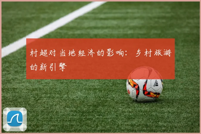 村超对当地经济的影响：乡村旅游的新引擎