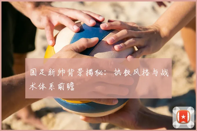 国足新帅背景揭秘:执教风格与战术体系前瞻