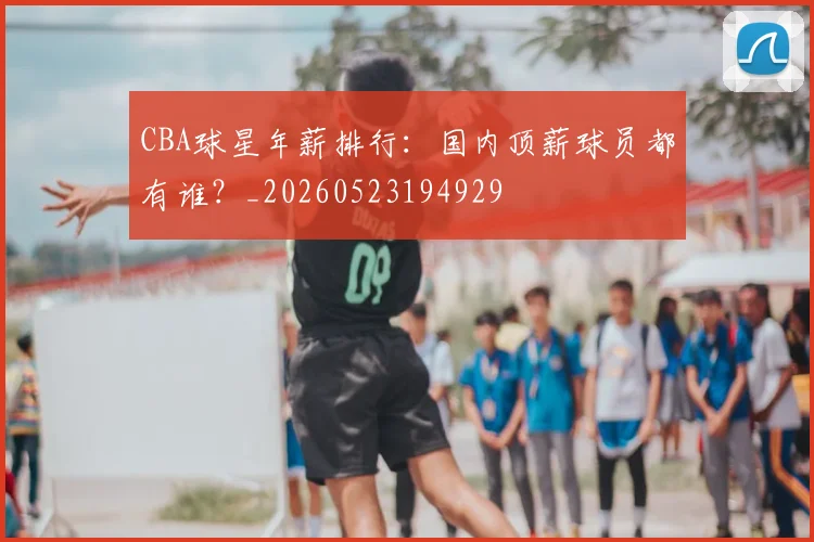 CBA球星年薪排行：国内顶薪球员都有谁？_20260523194929