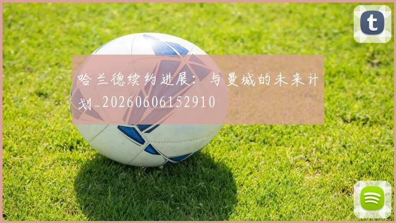 哈兰德续约进展：与曼城的未来计划_20260606152910