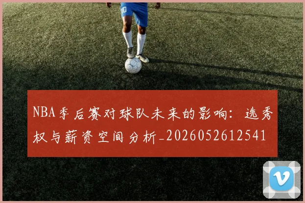 NBA季后赛对球队未来的影响:选秀权与薪资空间分析_20260526125417