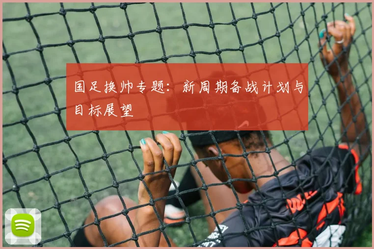 国足换帅专题：新周期备战计划与目标展望