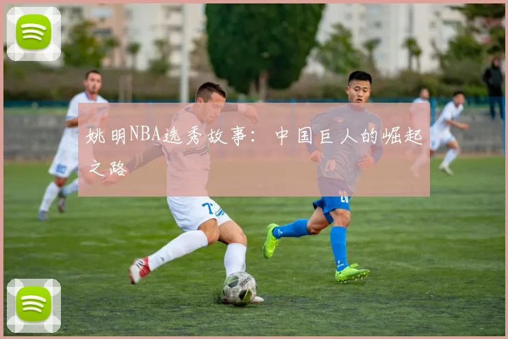 姚明NBA选秀故事：中国巨人的崛起之路