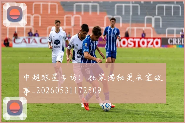 中超球星专访：独家揭秘更衣室故事_20260531172509