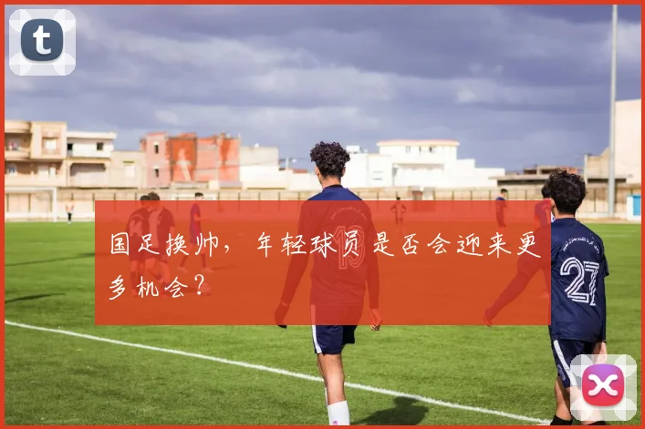 国足换帅,年轻球员是否会迎来更多机会?