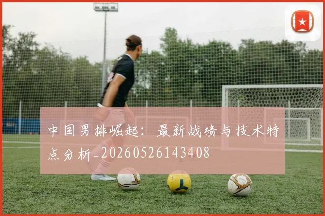 中国男排崛起：最新战绩与技术特点分析_20260526143408