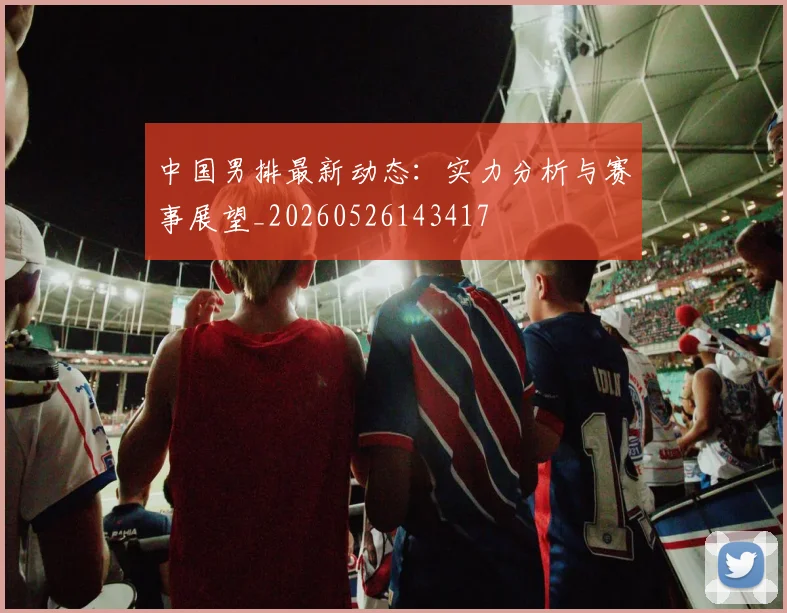 中国男排最新动态：实力分析与赛事展望_20260526143417