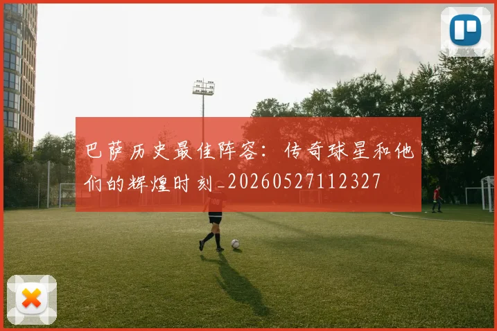 巴萨历史最佳阵容：传奇球星和他们的辉煌时刻_20260527112327