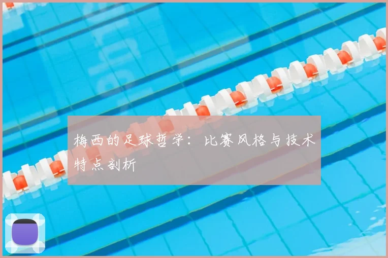 梅西的足球哲学：比赛风格与技术特点剖析