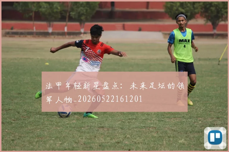 法甲年轻新星盘点：未来足坛的领军人物_20260522161201