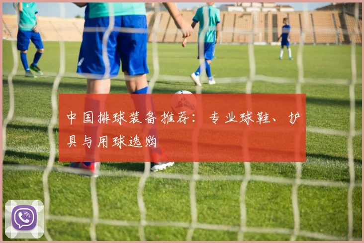 中国排球装备推荐：专业球鞋、护具与用球选购