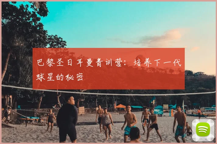 巴黎圣日耳曼青训营：培养下一代球星的秘密