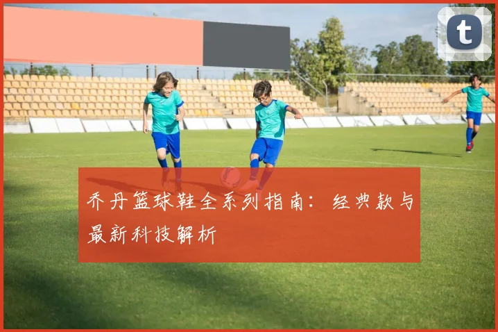 乔丹篮球鞋全系列指南：经典款与最新科技解析