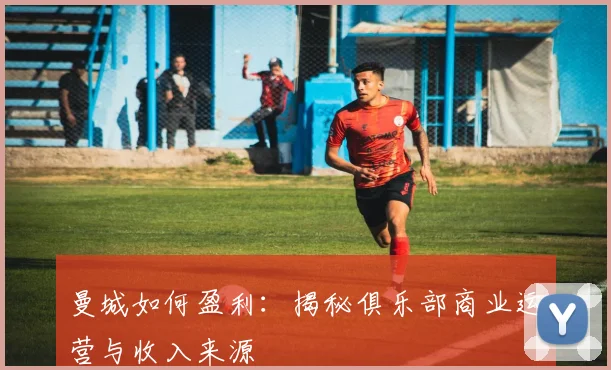 曼城如何盈利：揭秘俱乐部商业运营与收入来源